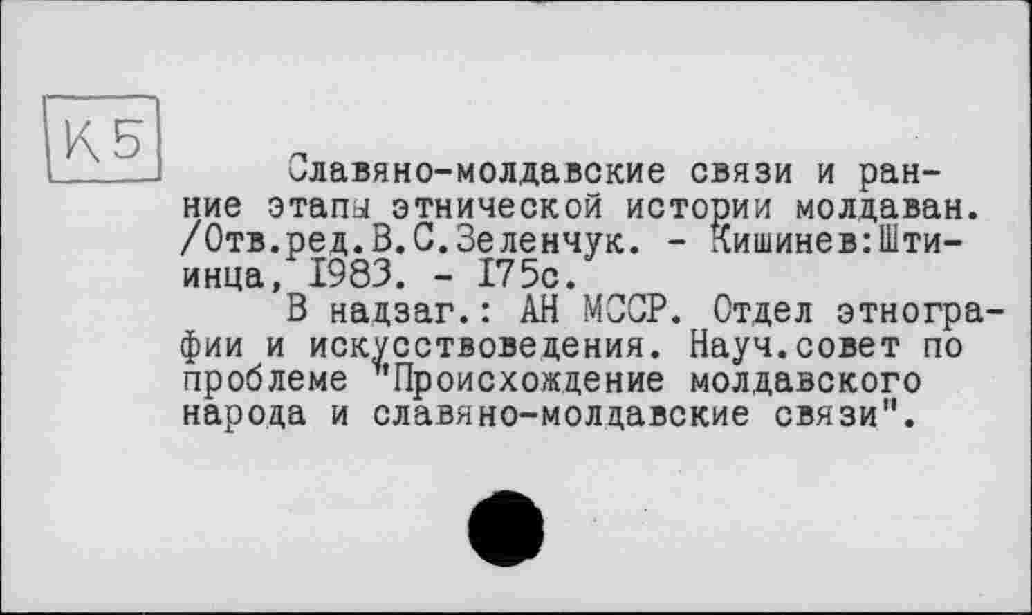 ﻿КБ
Славяно-молдавские связи и ранние этапа этнической истории молдаван. /Отв.ред.В.С.Зеленчук. - Кишинев:Шти-инца, 1983. - 175с.
В нацзаг.: АН МССР. Отдел этнографии и искусствоведения. Науч.совет по проблеме ^'Происхождение молдавского народа и славяно-молдавские связи".